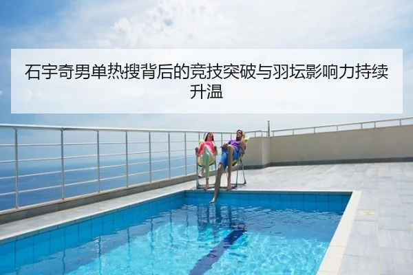 石宇奇男单热搜背后的竞技突破与羽坛影响力持续升温