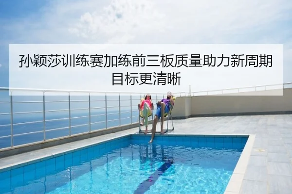孙颖莎训练赛加练前三板质量助力新周期目标更清晰