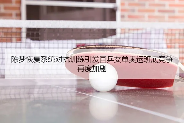 陈梦恢复系统对抗训练引发国乒女单奥运班底竞争再度加剧