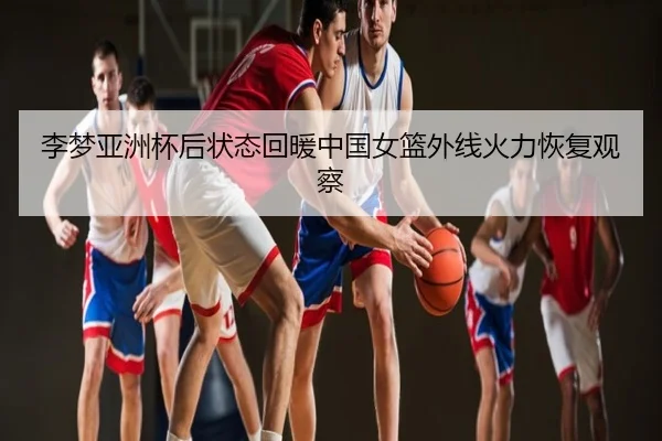 李梦亚洲杯后状态回暖中国女篮外线火力恢复观察