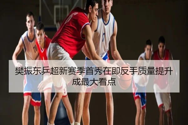 樊振东乒超新赛季首秀在即反手质量提升成最大看点