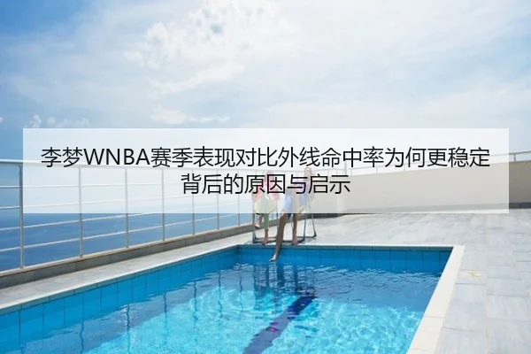 李梦WNBA赛季表现对比外线命中率为何更稳定背后的原因与启示