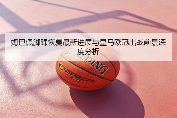 姆巴佩脚踝恢复最新进展与皇马欧冠出战前景深度分析